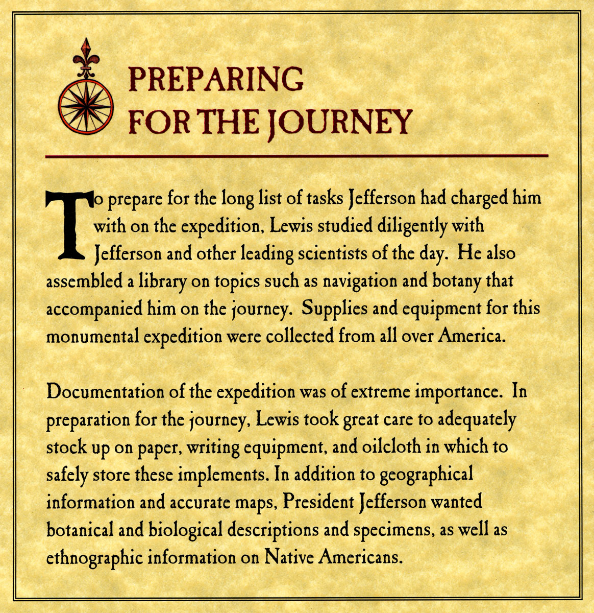 To prepare for the long list of tasks Jefferson had charged him with on the expedition, Lewis studied diligently with Jefferson and other leading scientists of the day.  He also assembled a library on topics such as navigation and botany that accompanied him on the journey.  